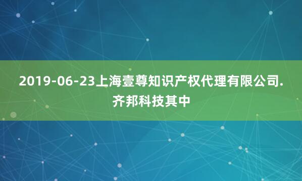 2019-06-23上海壹尊知识产权代理有限公司.齐邦科技其中