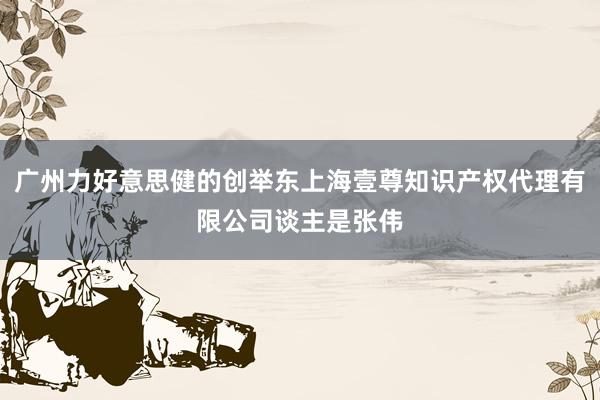 广州力好意思健的创举东上海壹尊知识产权代理有限公司谈主是张伟